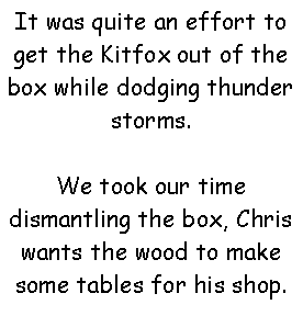 Text Box: It was quite an effort to get the Kitfox out of the box while dodging thunder storms. We took our time dismantling the box, Chris wants the wood to make some tables for his shop.