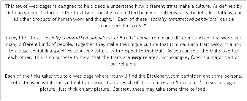 Text Box: This set of web pages is designed to help people understand how different traits make a culture. As defined by Dictionary.com, Culture is �The totality of socially transmitted behavior patterns, arts, beliefs, institutions, and all other products of human work and thought.�  Each of these �socially transmitted behaviors� can be considered a �trait.� 
 In my life, these �socially transmitted behaviors� or �traits� come from many different parts of the world and many different kinds of people. Together they make the unique culture that is mine. Each trait below is a link to a page containing specifics about my culture with respect to that trait. As you can see, the traits overlap each other. This is on purpose to show that the traits are very related. For example, food is a major part of our religion. 
Each of the links takes you to a web page where you will find the Dictionary.com definition and some personal reflections on what trait cultural trait means to me. Each of the pictures are "thumbnails", to see a bigger picture, just click on any picture. Caution, these may take some time to load.
Enjoy!

